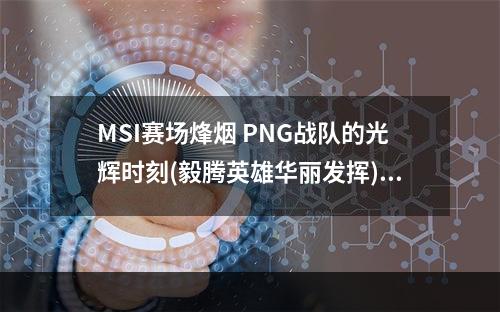 MSI赛场烽烟 PNG战队的光辉时刻(毅腾英雄华丽发挥)(PNG战队闪耀赛场 打出了岛国LOL的特色(太平洋区域晋级为最佳八强))