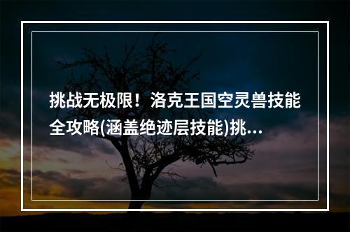 挑战无极限！洛克王国空灵兽技能全攻略(涵盖绝迹层技能)挑战绝迹层，零压力！