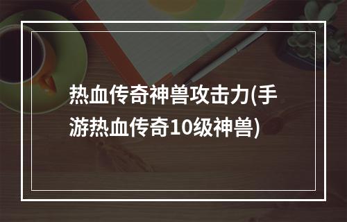 热血传奇神兽攻击力(手游热血传奇10级神兽)