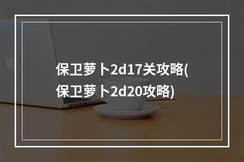 保卫萝卜2d17关攻略(保卫萝卜2d20攻略)