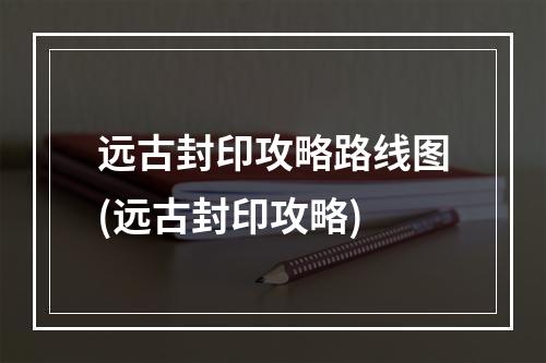 远古封印攻略路线图(远古封印攻略)