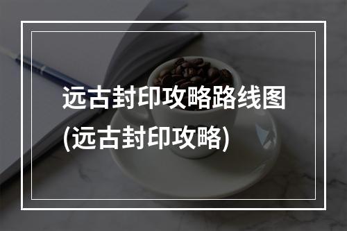 远古封印攻略路线图(远古封印攻略)