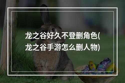 龙之谷好久不登删角色(龙之谷手游怎么删人物)