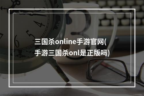 三国杀online手游官网(手游三国杀onl是正版吗)