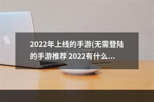 2022年上线的手游(无需登陆的手游推荐 2022有什么不用登录就可以玩的游戏)