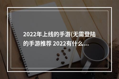 2022年上线的手游(无需登陆的手游推荐 2022有什么不用登录就可以玩的游戏)