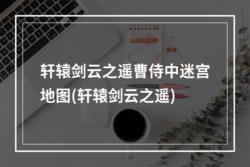 轩辕剑云之遥曹侍中迷宫地图(轩辕剑云之遥)