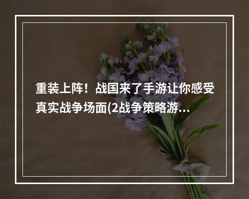 重装上阵！战国来了手游让你感受真实战争场面(2战争策略游戏推荐战国来了手游)(战争策略游戏推荐战国来了手游))