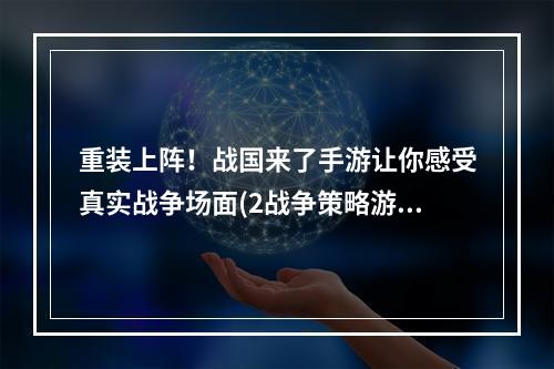 重装上阵！战国来了手游让你感受真实战争场面(2战争策略游戏推荐战国来了手游)(战争策略游戏推荐战国来了手游))