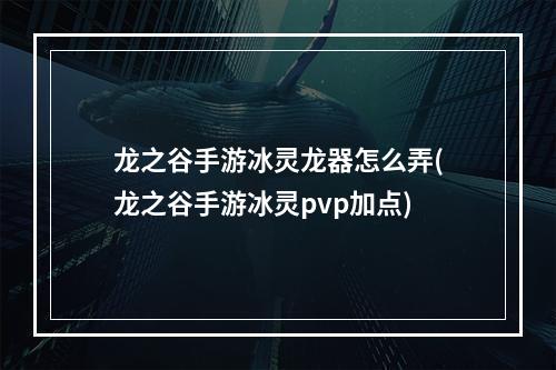 龙之谷手游冰灵龙器怎么弄(龙之谷手游冰灵pvp加点)