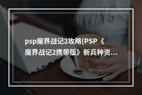 psp魔界战记2攻略(PSP《魔界战记2携带版》新兵种资料 魔变身技能 隐藏人物)