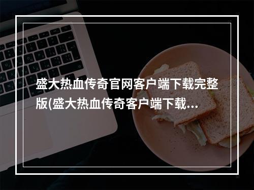 盛大热血传奇官网客户端下载完整版(盛大热血传奇客户端下载热血传奇客户端下载)