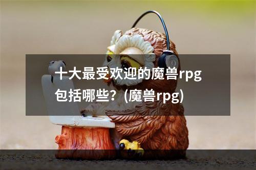 十大最受欢迎的魔兽rpg包括哪些？(魔兽rpg)