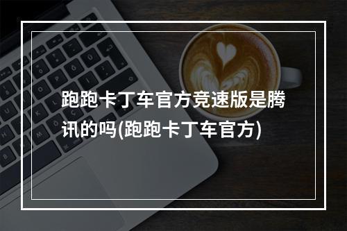 跑跑卡丁车官方竞速版是腾讯的吗(跑跑卡丁车官方)