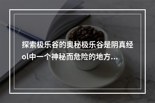 探索极乐谷的奥秘极乐谷是阴真经ol中一个神秘而危险的地方，里面充满了各种魔物和陷阱。但是，在这里你也可以获得极为珍贵的宝物和武器。要想探索极乐谷，你需要掌握三个