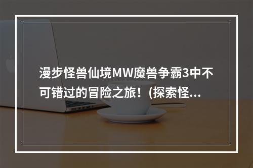 漫步怪兽仙境MW魔兽争霸3中不可错过的冒险之旅！(探索怪兽仙境MW魔兽争霸3最迷人的冒险体验！)