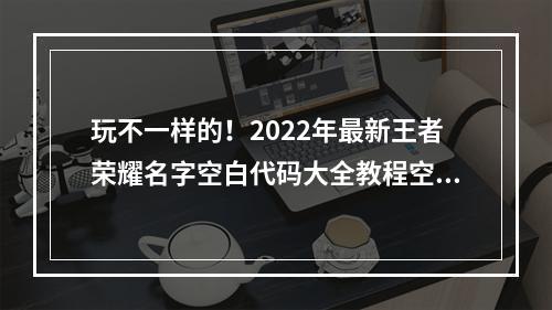 玩不一样的！2022年最新王者荣耀名字空白代码大全教程空白名字设置全攻略(附图)(无声胜有声，迎接新挑战！2022年全新王者荣耀空白名字设置技巧大揭秘)