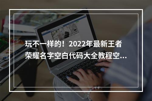 玩不一样的！2022年最新王者荣耀名字空白代码大全教程空白名字设置全攻略(附图)(无声胜有声，迎接新挑战！2022年全新王者荣耀空白名字设置技巧大揭秘)