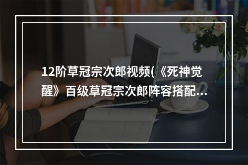 12阶草冠宗次郎视频(《死神觉醒》百级草冠宗次郎阵容搭配推荐)