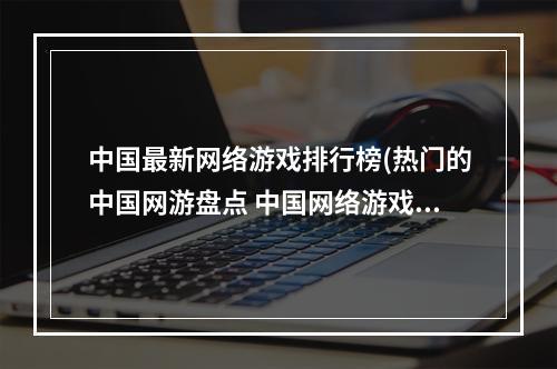 中国最新网络游戏排行榜(热门的中国网游盘点 中国网络游戏排行榜2022 )