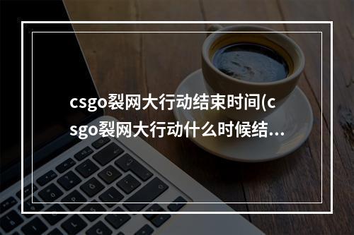 csgo裂网大行动结束时间(csgo裂网大行动什么时候结束)