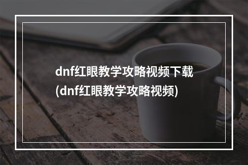 dnf红眼教学攻略视频下载(dnf红眼教学攻略视频)