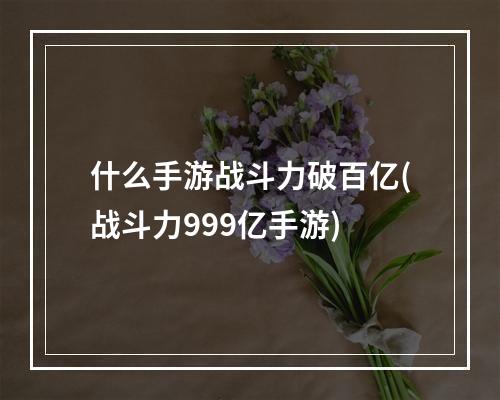 什么手游战斗力破百亿(战斗力999亿手游)