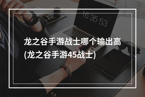 龙之谷手游战士哪个输出高(龙之谷手游45战士)