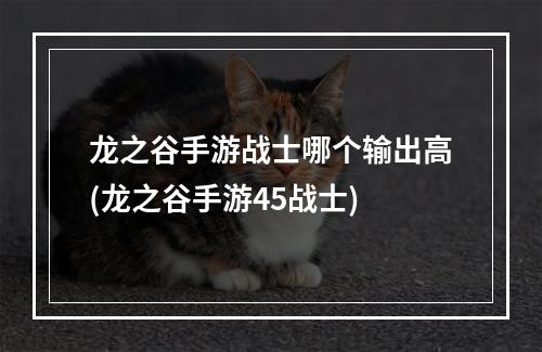 龙之谷手游战士哪个输出高(龙之谷手游45战士)