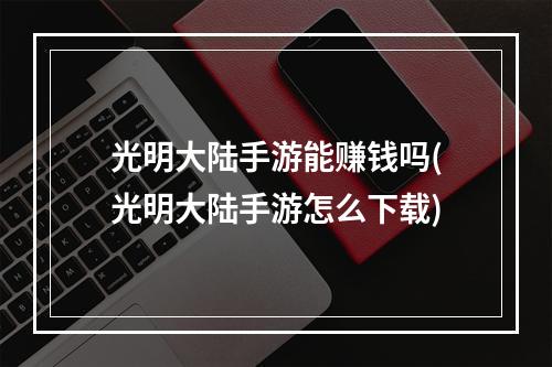 光明大陆手游能赚钱吗(光明大陆手游怎么下载)