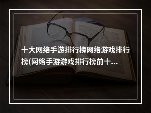 十大网络手游排行榜网络游戏排行榜(网络手游游戏排行榜前十)