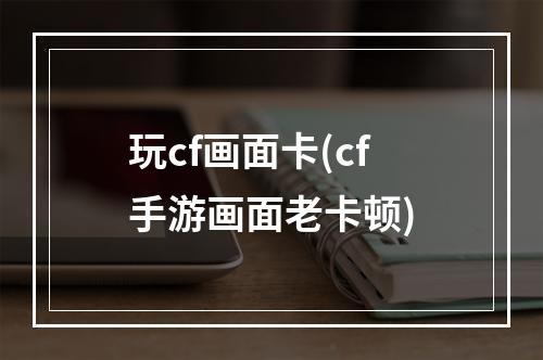 玩cf画面卡(cf手游画面老卡顿)