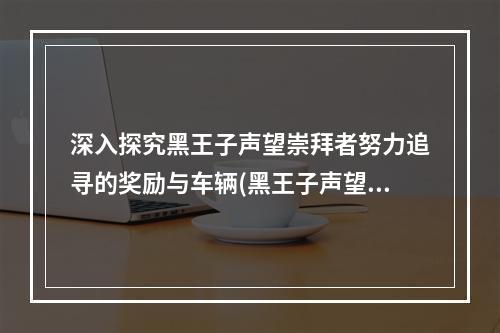 深入探究黑王子声望崇拜者努力追寻的奖励与车辆(黑王子声望的车有多酷?)