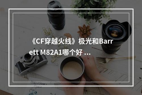 《CF穿越火线》极光和Barrett M82A1哪个好 属性评测