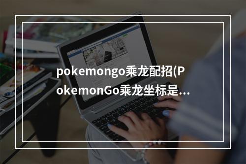 pokemongo乘龙配招(PokemonGo乘龙坐标是多少乘龙虚拟坐标定位攻略)