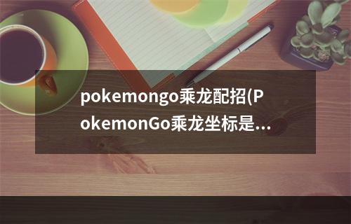 pokemongo乘龙配招(PokemonGo乘龙坐标是多少乘龙虚拟坐标定位攻略)