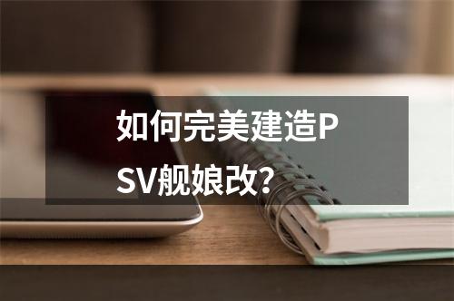 如何完美建造PSV舰娘改？