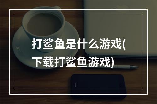 打鲨鱼是什么游戏(下载打鲨鱼游戏)