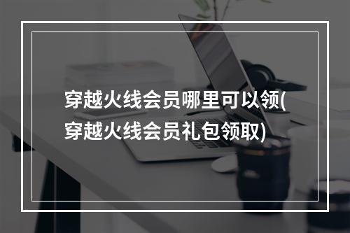 穿越火线会员哪里可以领(穿越火线会员礼包领取)