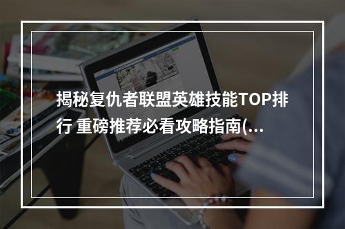 揭秘复仇者联盟英雄技能TOP排行 重磅推荐必看攻略指南(英雄介绍+技能解析)