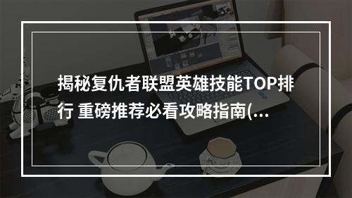 揭秘复仇者联盟英雄技能TOP排行 重磅推荐必看攻略指南(英雄介绍+技能解析)