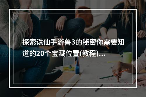 探索诛仙手游兽3的秘密你需要知道的20个宝藏位置(教程)独家剖析(倍增经验，轻松升级诛仙手游兽3最佳打怪地点大公开(攻略))