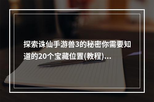 探索诛仙手游兽3的秘密你需要知道的20个宝藏位置(教程)独家剖析(倍增经验，轻松升级诛仙手游兽3最佳打怪地点大公开(攻略))