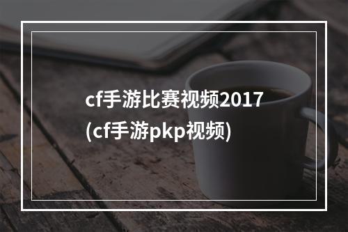 cf手游比赛视频2017(cf手游pkp视频)