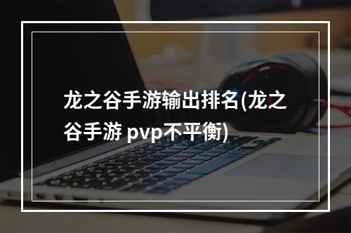 龙之谷手游输出排名(龙之谷手游 pvp不平衡)