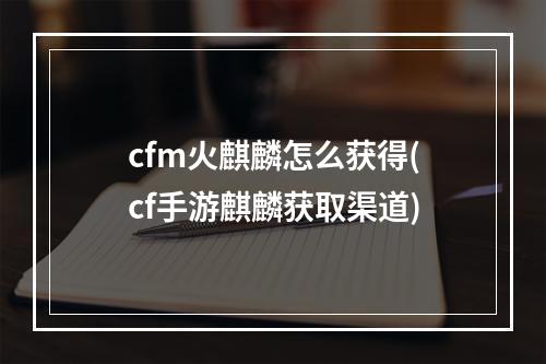 cfm火麒麟怎么获得(cf手游麒麟获取渠道)