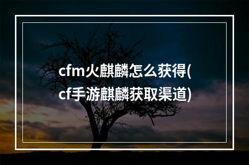 cfm火麒麟怎么获得(cf手游麒麟获取渠道)