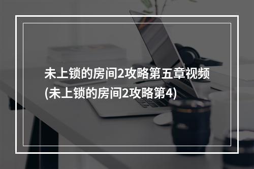 未上锁的房间2攻略第五章视频(未上锁的房间2攻略第4)