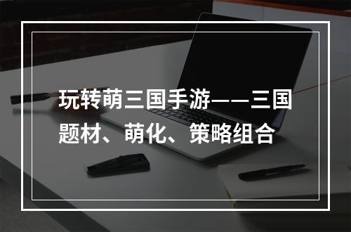 玩转萌三国手游——三国题材、萌化、策略组合