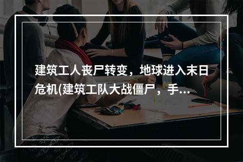 建筑工人丧尸转变，地球进入末日危机(建筑工队大战僵尸，手机版下载)